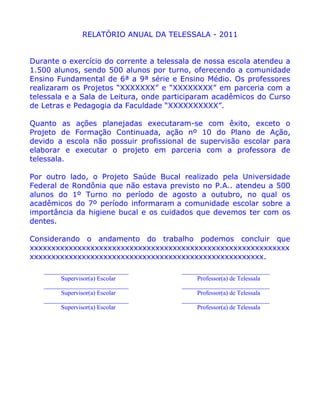 RELATÓRIO ANUAL DA TELESSALA - 2011


Durante o exercício do corrente a telessala de nossa escola atendeu a
1.500 alunos, sendo 500 alunos por turno, oferecendo a comunidade
Ensino Fundamental de 6ª a 9ª série e Ensino Médio. Os professores
realizaram os Projetos “XXXXXXX” e “XXXXXXXX” em parceria com a
telessala e a Sala de Leitura, onde participaram acadêmicos do Curso
de Letras e Pedagogia da Faculdade “XXXXXXXXXX”.

Quanto as ações planejadas executaram-se com êxito, exceto o
Projeto de Formação Continuada, ação nº 10 do Plano de Ação,
devido a escola não possuir profissional de supervisão escolar para
elaborar e executar o projeto em parceria com a professora de
telessala.

Por outro lado, o Projeto Saúde Bucal realizado pela Universidade
Federal de Rondônia que não estava previsto no P.A.. atendeu a 500
alunos do 1º Turno no período de agosto a outubro, no qual os
acadêmicos do 7º período informaram a comunidade escolar sobre a
importância da higiene bucal e os cuidados que devemos ter com os
dentes.

Considerando o andamento do trabalho podemos concluir que
xxxxxxxxxxxxxxxxxxxxxxxxxxxxxxxxxxxxxxxxxxxxxxxxxxxxxxxxxxxx
xxxxxxxxxxxxxxxxxxxxxxxxxxxxxxxxxxxxxxxxxxxxxxxxxxxxxx.
   ___________________________          ____________________________
         Supervisor(a) Escolar               Professor(a) de Telessala
   ___________________________          ____________________________
         Supervisor(a) Escolar               Professor(a) de Telessala
   ___________________________          ____________________________
         Supervisor(a) Escolar               Professor(a) de Telessala
 