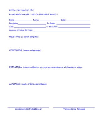 EEEFM “CANTINHO DO CÉU”

 PLANEJAMENTO PARA O USO DA TELESSALA ANO 2011.


 Série_________________ Turma: ___________________ Data: ______________________
 Disciplina__________________________ Professor: _______________________________
 Aula: _____________________________ n. de Alunos: _____________________________
 Assunto principal do vídeo: ____________________________________________________


 OBJETIVOs: ( a serem atingidos)




 CONTEÚDOS: (a serem abordados)




 ESTRATÉGIA: (a serem utilizados, os recursos necessários e a indicação do vídeo)




 AVALIAÇÃO: (qual o critério a ser utilizado)




______________________________________           ______________________________________
       Coordenador(a) Pedagógico(a)                       Professor(a) da Telessala
 