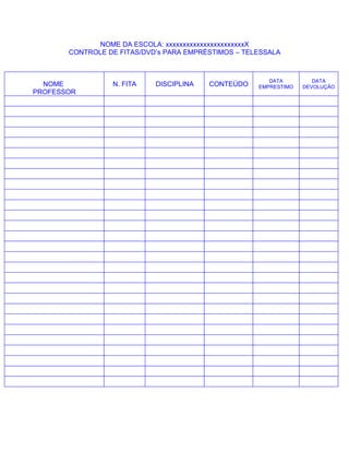 NOME DA ESCOLA: xxxxxxxxxxxxxxxxxxxxxxxX
       CONTROLE DE FITAS/DVD’s PARA EMPRÉSTIMOS – TELESSALA



                                                        DATA         DATA
  NOME           N. FITA    DISCIPLINA   CONTEÚDO    EMPRESTIMO   DEVOLUÇÃO
PROFESSOR
 