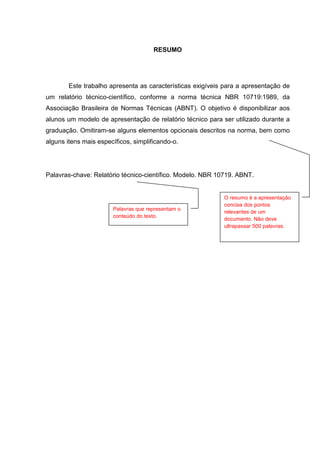 2




                                      RESUMO




        Este trabalho apresenta as características exigíveis para a apresentação de
um relatório técnico-científico, conforme a norma técnica NBR 10719:1989, da
Associação Brasileira de Normas Técnicas (ABNT). O objetivo é disponibilizar aos
alunos um modelo de apresentação de relatório técnico para ser utilizado durante a
graduação. Omitiram-se alguns elementos opcionais descritos na norma, bem como
alguns itens mais específicos, simplificando-o.




Palavras-chave: Relatório técnico-científico. Modelo. NBR 10719. ABNT.


                                                            O resumo é a apresentação
                                                            concisa dos pontos
                       Palavras que representam o
                                                            relevantes de um
                       conteúdo do texto.
                                                            documento. Não deve
                                                            ultrapassar 500 palavras.
 