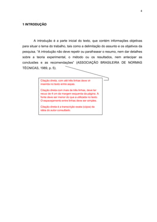 4




1 INTRODUÇÃO




       A introdução é a parte inicial do texto, que contém informações objetivas
para situar o tema do trabalho, tais como a delimitação do assunto e os objetivos da
pesquisa. “A introdução não deve repetir ou parafrasear o resumo, nem dar detalhes
sobre a teoria experimental, o método ou os resultados, nem antecipar as
conclusões e as recomendações” (ASSOCIAÇÃO BRASILEIRA DE NORMAS
TÉCNICAS, 1989, p. 5).


            Citação direta, com até três linhas deve vir
            inserida no texto entre aspas.

            Citação direta com mais de três linhas, deve ter
            recuo de 4 cm da margem esquerda da página. A
            fonte deve ser menor do que a utilizada no texto.
            O espacejamento entre linhas deve ser simples.

            Citação direta é a transcrição exata (cópia) da
            idéia do autor consultado.
 