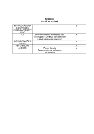 SUMÁRIO
                            (excluir as bordas)

 INTRODUÇÃO/CON                                              p.
    SIDERAÇÕES
INICIAIS/APRESENT
       AÇÃO
         1.0          Desenvolvimento: recomenda-se a        p.
                    construção de um título para este item
                        e seus subitens se houverem
CONSIDERAÇÕES                                                p.
    FINAIS
 REFERÊNCIAS                                                 p.
   ANEXOS                     Planos de aula                 p.
                         Documentos que se fizerem
                               necessários
 