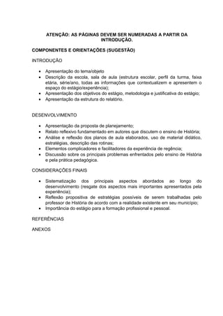 ATENÇÃO: AS PÁGINAS DEVEM SER NUMERADAS A PARTIR DA
                          INTRODUÇÃO.

COMPONENTES E ORIENTAÇÕES (SUGESTÃO)

INTRODUÇÃO

  •   Apresentação do tema/objeto
  •   Descrição da escola, sala de aula (estrutura escolar, perfil da turma, faixa
      etária, série/ano, todas as informações que contextualizem e apresentem o
      espaço do estágio/experiência);
  •   Apresentação dos objetivos do estágio, metodologia e justificativa do estágio;
  •   Apresentação da estrutura do relatório.


DESENVOLVIMENTO

  •   Apresentação da proposta de planejamento;
  •   Relato reflexivo fundamentado em autores que discutem o ensino de História;
  •   Análise e reflexão dos planos de aula elaborados, uso de material didático,
      estratégias, descrição das rotinas;
  •   Elementos complicadores e facilitadores da experiência de regência;
  •   Discussão sobre os principais problemas enfrentados pelo ensino de História
      e pela prática pedagógica.

CONSIDERAÇÕES FINAIS

  •   Sistematização dos principais aspectos abordados ao longo do
      desenvolvimento (resgate dos aspectos mais importantes apresentados pela
      experiência);
  •   Reflexão propositiva de estratégias possíveis de serem trabalhadas pelo
      professor de História de acordo com a realidade existente em seu município;
  •   Importância do estágio para a formação profissional e pessoal.

REFERÊNCIAS

ANEXOS
 