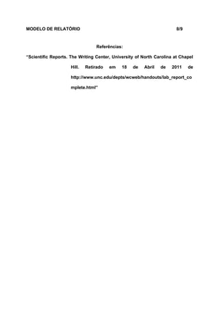 MODELO DE RELATÓRIO                                                    8/9



                                  Referências:

“Scientific Reports. The Writing Center, University of North Carolina at Chapel

                     Hill.   Retirado   em   18   de   Abril   de    2011    de

                     http://www.unc.edu/depts/wcweb/handouts/lab_report_co

                     mplete.html”
 