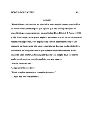 MODELO DE RELATÓRIO                                                      9/9



                                         Anexos:

“Os detalhes experimentais apresentados nesta secção devem se reduzidos

ao mínimo indispensável para que alguém que não tenha participado na

experiência possa compreender os resultados (Ebel, Bliefert, & Russey, 2004,

p.77). Por exemplo pode querer explicar a natureza precisa de um instrumento

laboratorial específico, ou o papel pouco comum desempenhado por um

reagente particular, mas isto só deve ser feito se de outro modo o leitor tiver

dificuldade em imaginar como é que os resultados foram obtidos. Ainda

segundo Ebel, Bliefert, & Russey (2004)(p.79) esta secção deve ser escrita

preferencialmente no pretérito perfeito e na voz passiva

"isto foi demonstrado..."

"...ligeiramente excedido"

"Não é possível estabelecer uma relação óbvia..."

"...logo, não teve influência na ..."”
 