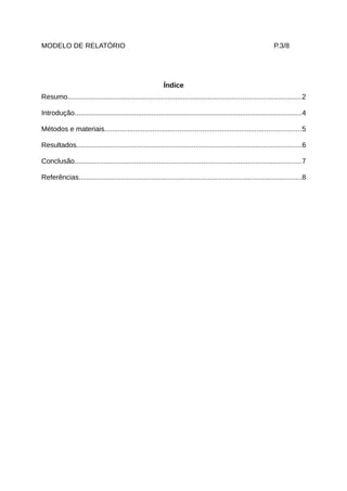 MODELO DE RELATÓRIO                                                                                              P.3/8




                                                           Índice
Resumo.........................................................................................................................2

Introdução......................................................................................................................4

Métodos e materiais......................................................................................................5

Resultados.....................................................................................................................6

Conclusão......................................................................................................................7

Referências....................................................................................................................8
 