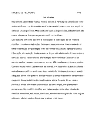 MODELO DE RELATÓRIO                                                        P.4/8

                                     Introdução

Hoje em dia a sociedade valoriza muito a ciência. É normal pois a tecnologia como

se tem verificado nos últimos dois séculos é essencial para a nossa vida. A própria

ciência é uma experiência. Mas não basta fazer as experiências, estas também são

essenciais porque é ai que surgem os relatórios científicos.

Este trabalho tem como objectivo a explicação e a elaboração de um relatório

científico com alguma indicações úteis como as regras a que devemos obedecer,

tanto no conteúdo e organização como as normas utilizadas na apresentação da

informação e formatação do documento, a língua utilizada também é importante e a

forma da escrita. Relativamente à formatação do documentos são diversas as

normas usadas, mas nós usaremos as normas APA, usadas no contexto educativo.

Como no futuro iremos usar também as normas APA poderemos automaticamente

aplica-las nos relatórios que iremos fazer mais tarde, basta construirmos o modelo

adequado e bem feito para ser a única vez que o temos de construir, e mesmo que

mudemos de computador este modelo não se altera. A escrita de ser clara e

precisa,as ideias têm de ser apresentadas de forma lógica, em que facilite o

pensamento. Um relatório cientifico tem várias secções entre elas: introdução,

métodos e materiais, resultados, conclusão, referências bibliográficas. Para a ajuda

utilizamos tabelas, dados, diagramas, gráficos, entre outros
 