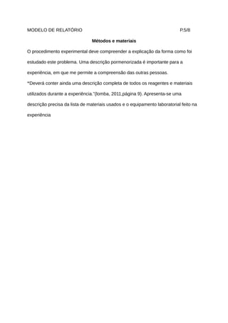MODELO DE RELATÓRIO                                                        P.5/8

                                Métodos e materiais

O procedimento experimental deve compreender a explicação da forma como foi

estudado este problema. Uma descrição pormenorizada é importante para a

experiência, em que me permite a compreensão das outras pessoas.

“Deverá conter ainda uma descrição completa de todos os reagentes e materiais

utilizados durante a experiência.”(lomba, 2011,página 9). Apresenta-se uma

descrição precisa da lista de materiais usados e o equipamento laboratorial feito na

experiência
 