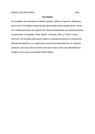 MODELO DE RELATÓRIO                                                           P.6/8

                                      Resultados

Os resultados são indicados em tabelas, quadros, gráficos, esquemas, diagramas,

entre outros.”Os detalhes experimentais apresentados nesta secção devem conter

só o indispensável para que alguém que não tenha participado na experiência possa

compreender os resultados” (Ebel, Bliefert, & Russey, 2004, p.77,APU, Lomba,

2011,p.9). Por exemplo pode querer explicar a natureza precisa de um instrumento

laboratorial específico, ou o papel pouco comum desempenhado por um reagente

particular, mas isto só deve ser feito se de outro modo o leitor tiver dificuldade em

imaginar como é que os resultados foram obtidos.
 