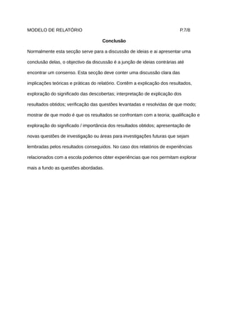 MODELO DE RELATÓRIO                                                        P.7/8

                                    Conclusão

Normalmente esta secção serve para a discussão de ideias e ai apresentar uma

conclusão delas, o objectivo da discussão é a junção de ideias contrárias até

encontrar um consenso. Esta secção deve conter uma discussão clara das

implicações teóricas e práticas do relatório. Contêm a explicação dos resultados,

exploração do significado das descobertas; interpretação de explicação dos

resultados obtidos; verificação das questões levantadas e resolvidas de que modo;

mostrar de que modo é que os resultados se confrontam com a teoria; qualificação e

exploração do significado / importância dos resultados obtidos; apresentação de

novas questões de investigação ou áreas para investigações futuras que sejam

lembradas pelos resultados conseguidos. No caso dos relatórios de experiências

relacionados com a escola podemos obter experiências que nos permitam explorar

mais a fundo as questões abordadas.
 