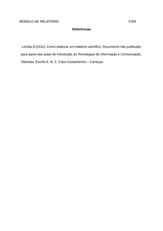 MODELO DE RELATÓRIO                                                    P.8/8

                                  Referências




 Lomba,S.(2011). Como elaborar um relatório científico. Documento não publicado,

para apoio das aulas de Introdução às Tecnologias de Informação e Comunicação.

Odivelas: Escola E. B. 2, 3 dos Castanheiros – Caneças.
 