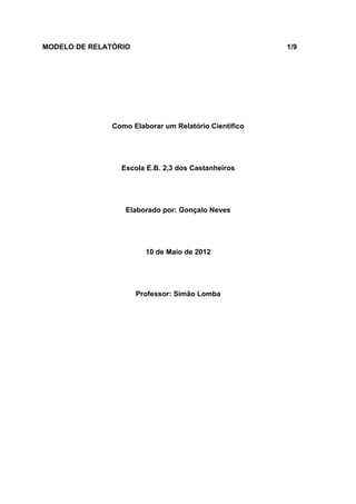 MODELO DE RELATÓRIO                                    1/9




               Como Elaborar um Relatório Cientifico




                 Escola E.B. 2,3 dos Castanheiros




                  Elaborado por: Gonçalo Neves




                        10 de Maio de 2012




                      Professor: Simão Lomba
 