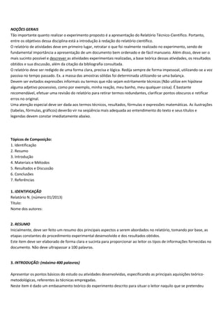 NOÇÕES GERAIS
Tão importante quanto realizar o experimento proposto é a apresentação do Relatório Técnico-Científico. Portanto,
entre os objetivos dessa disciplina está a introdução à redação do relatório científico.
O relatório de atividades deve em primeiro lugar, retratar o que foi realmente realizado no experimento, sendo de
fundamental importância a apresentação de um documento bem ordenado e de fácil manuseio. Além disso, deve ser o
mais sucinto possível e descrever as atividades experimentais realizadas, a base teórica dessas atividades, os resultados
obtidos e sua discussão, além da citação da bibliografia consultada.
O relatório deve ser redigido de uma forma clara, precisa e lógica. Redija sempre de forma impessoal, utilizando-se a voz
passiva no tempo passado. Ex. a massa das amostras sólidas foi determinada utilizando-se uma balança.
Devem ser evitados expressões informais ou termos que não sejam estritamente técnicos (Não utilize em hipótese
alguma adjetivo possessivo, como por exemplo, minha reação, meu banho, meu qualquer coisa). É bastante
recomendável, efetuar uma revisão do relatório para retirar termos redundantes, clarificar pontos obscuros e retificar
erros no original.
Uma atenção especial deve ser dada aos termos técnicos, resultados, fórmulas e expressões matemáticas. As ilustrações
(tabelas, fórmulas, gráficos) deverão vir na seqüência mais adequada ao entendimento do texto e seus títulos e
legendas devem constar imediatamente abaixo.
Tópicos de Composição:
1. Identificação
2. Resumo
3. Introdução
4. Materiais e Métodos
5. Resultados e Discussão
6. Conclusões
7. Referências
1. IDENTIFICAÇÃO
Relatório N. (número 01/2013)
Título:
Nome dos autores:
2. RESUMO
Inicialmente, deve ser feito um resumo dos principais aspectos a serem abordados no relatório, tomando por base, as
etapas constantes do procedimento experimental desenvolvido e dos resultados obtidos.
Este item deve ser elaborado de forma clara e sucinta para proporcionar ao leitor os tipos de informações fornecidas no
documento. Não deve ultrapassar a 100 palavras.
3. INTRODUÇÃO: (máximo 400 palavras)
Apresentar os pontos básicos do estudo ou atividades desenvolvidas, especificando as principais aquisições teórico-
metodológicas, referentes às técnicas empregadas.
Neste item é dado um embasamento teórico do experimento descrito para situar o leitor naquilo que se pretendeu
 