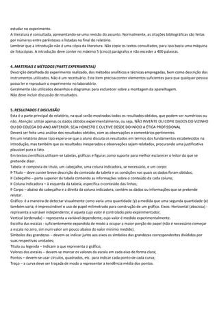 estudar no experimento.
A literatura é consultada, apresentando-se uma revisão do assunto. Normalmente, as citações bibliográficas são feitas
por números entre parênteses e listadas no final do relatório.
Lembrar que a introdução não é uma cópia da literatura. Não copie os textos consultados, para isso basta uma máquina
de fotocópias. A introdução deve conter no máximo 5 (cinco) parágrafos e não exceder a 400 palavras.
4. MATERIAIS E MÉTODOS (PARTE EXPERIMENTAL)
Descrição detalhada do experimento realizado, dos métodos analíticos e técnicas empregadas, bem como descrição dos
instrumentos utilizados. Não é um receituário. Este item precisa conter elementos suficientes para que qualquer pessoa
possa ler e reproduzir o experimento no laboratório.
Geralmente são utilizados desenhos e diagramas para esclarecer sobre a montagem da aparelhagem.
Não deve incluir discussão de resultados.
5. RESULTADOS E DISCUSSÃO
Esta é a parte principal do relatório, na qual serão mostrados todos os resultados obtidos, que podem ser numéricos ou
não. Atenção: utilize apenas os dados obtidos experimentalmente, ou seja, NÃO INVENTE OU COPIE DADOS DO VIZINHO
OU DO COLEGA DO ANO ANTERIOR. SEJA HONESTO E CULTIVE DESDE DO INÍCIO A ÉTICA PROFISSIONAL
Deverá ser feita uma análise dos resultados obtidos, com as observações e comentários pertinentes.
Em um relatório desse tipo espera-se que o aluno discuta os resultados em termos dos fundamentos estabelecidos na
introdução, mas também que os resultados inesperados e observações sejam relatados, procurando uma justificativa
plausível para o fato.
Em textos científicos utilizam-se tabelas, gráficos e figuras como suporte para melhor esclarecer o leitor do que se
pretende dizer.
Tabela: é composta de título, um cabeçalho, uma coluna indicadora, se necessário, e um corpo:
Þ Título – deve conter breve descrição do conteúdo da tabela e as condições nas quais os dados foram obtidos;
Þ Cabeçalho – parte superior da tabela contendo as informações sobre o conteúdo da cada coluna;
Þ Coluna indicadora – à esquerda da tabela, especifica o conteúdo das linhas;
Þ Corpo – abaixo do cabeçalho e a direita da coluna indicadora, contém os dados ou informações que se pretende
relatar.
Gráfico: é a maneira de detectar visualmente como varia uma quantidade (y) a medida que uma segunda quantidade (x)
também varia; é imprescindível o uso de papel milimetrado para construção de um gráfico. Eixos: Horizontal (abscissa) -
representa a variável independente; é aquela cujo valor é controlado pelo experimentador;
Vertical (ordenada) – representa a variável dependente; cujo valor é medido experimentalmente.
Escolha das escalas - suficientemente expandida de modo a ocupar a maior porção do papel (não é necessário começar
a escala no zero, sim num valor um pouco abaixo do valor mínimo medido).
Símbolos das grandezas – devem-se indicar junto aos eixos os símbolos das grandezas correspondentes divididos por
suas respectivas unidades;
Título ou legenda – indicam o que representa o gráfico;
Valores das escalas – devem-se marcar os valores da escala em cada eixo de forma clara;
Pontos – devem-se usar círculos, quadrados, etc. para indicar cada ponto de cada curva;
Traço – a curva deve ser traçada de modo a representar a tendência média dos pontos.
 