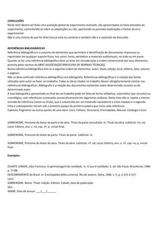 CONCLUSÕES
Neste item deverá ser feita uma avaliação global do experimento realizado, são apresentados os fatos extraídos do
experimento, comentando-se sobre as adaptações ou não, apontando-se possíveis explicações e fontes de erro
experimental.
Não é uma síntese do que foi feito (isso já está no sumário) e também não é a repetição da discussão.
REFERÊNCIAS BIBLIOGRÁFICAS
Referência bibliográfica é o conjunto de elementos que permitem a identificação de documentos impressos ou
registrados em qualquer suporte físico, tais como: livros, periódicos e materiais audiovisuais, no todo ou em parte.
Quando se faz uma referência bibliográfica deve-se levar em consideração a ordem convencional dos seus elementos,
prevista pelas normas da ABNT (ASSOCIAÇÃO BRASILEIRA DE NORMAS TÉCNICAS).
Numa referência bibliográfica tem-se a seguinte ordem de elementos: autor, título, edição, local, editora, data, volume
e páginas.
Não se deve confundir referência bibliográfica com bibliografia. Referências bibliográficas é a relação das fontes
utilizadas pelo autor ao fazer um trabalho. Todas as obras citadas no trabalho devem obrigatoriamente constar nas
referências bibliográficas. Bibliografia é a relação dos documentos existentes sobre determinado assunto ou de
determinado autor.
A lista bibliográfica apresentada ao final de um trabalho pode ser feita de forma alfabética, sistemática (por assunto) ou
cronológica, com referências numeradas consecutivamente em algarismos arábicos. Nesta lista não se repete a mesma
entrada da referência (autor ou título), que é substituída por um travessão equivalente a cinco espaços e a segunda
linha e subseqüentes iniciam sob o primeiro espaço da primeira palavra que inicia cada referência.
Capítulo, fragmento ou outras partes de uma obra: Livro, Folheto, Dicionário, Enciclopédia, Manual, Catálogo e Guia.
SOBRENOME, Prenome do Autor da parte e da obra. Título da parte consultada. In: Título da obra: subtítulo. no. ed.
Local: Editora, ano. v. no, cap. nº, p. inicial-final.
SOBRENOME, Prenome do Autor da parte. Título da parte: subtítulo. In:
SOBRENOME, Prenome do Autor da obra. Título da obra: subtítulo. nº. ed. Local: Editora, ano. v. nº, cap. no, p. inicial-
final.
Exemplos:
DUARTE JÚNIOR, João Francisco. A aprendizagem da realidade. In: O que é realidade. 3. ed. São Paulo: Brasiliense, 1984.
p. 77-88.
DESCOBRIMENTO do Brasil. In: Enciclopédia delta universal. Rio de Janeiro: Delta, 1986. v. 5, p. 2.515-2.517.
Livro:
SOBRENOME, Nome. Título. Edição. Editora: Cidade, data de publicação.
Site:
WWW. Data de acesso: ___/___/______.
 