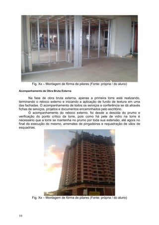 10
Fig. Xx – Montagem de fôrma de pilares (Fonte: própria / do aluno)
Acompanhamento de Obra Bruta Externa
Na fase de obra bruta externa, apenas a primeira torre está realizando,
terminando o reboco externo e iniciando a aplicação de fundo de textura em uma
das fachadas. O acompanhamento de todos os serviços e conferência se dá através
fichas de serviços, projetos e documentos encaminhados pelo escritório.
O acompanhamento do reboco externo, foi desde a descida do prumo e
verificação do ponto crítico da torre, pois como há pele de vidro na torre é
necessário que a torre se mantenha no prumo por toda sua extensão, até agora no
final da execução do mesmo, arremates de pingadeiras e requadração de vãos de
esquadrias.
Fig. Xx – Montagem de fôrma de pilares (Fonte: própria / do aluno)
 