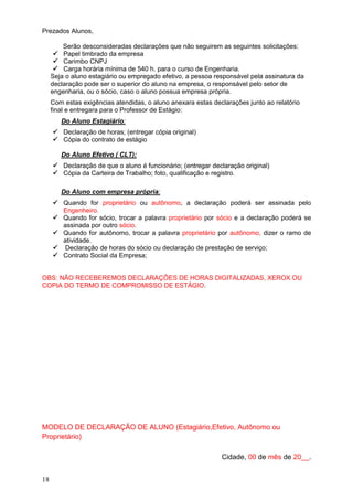 18
Prezados Alunos,
Serão desconsideradas declarações que não seguirem as seguintes solicitações:
 Papel timbrado da empresa
 Carimbo CNPJ
 Carga horária mínima de 540 h. para o curso de Engenharia.
Seja o aluno estagiário ou empregado efetivo, a pessoa responsável pela assinatura da
declaração pode ser o superior do aluno na empresa, o responsável pelo setor de
engenharia, ou o sócio, caso o aluno possua empresa própria.
Com estas exigências atendidas, o aluno anexara estas declarações junto ao relatório
final e entregara para o Professor de Estágio:
Do Aluno Estagiário:
 Declaração de horas; (entregar cópia original)
 Cópia do contrato de estágio
Do Aluno Efetivo ( CLT):
 Declaração de que o aluno é funcionário; (entregar declaração original)
 Cópia da Carteira de Trabalho; foto, qualificação e registro.
Do Aluno com empresa própria:
 Quando for proprietário ou autônomo, a declaração poderá ser assinada pelo
Engenheiro.
 Quando for sócio, trocar a palavra proprietário por sócio e a declaração poderá se
assinada por outro sócio.
 Quando for autônomo, trocar a palavra proprietário por autônomo, dizer o ramo de
atividade.
 Declaração de horas do sócio ou declaração de prestação de serviço;
 Contrato Social da Empresa;
OBS: NÃO RECEBEREMOS DECLARAÇÕES DE HORAS DIGITALIZADAS, XEROX OU
COPIA DO TERMO DE COMPROMISSO DE ESTÁGIO.
MODELO DE DECLARAÇÃO DE ALUNO (Estagiário,Efetivo, Autônomo ou
Proprietário)
Cidade, 00 de mês de 20__.
 
