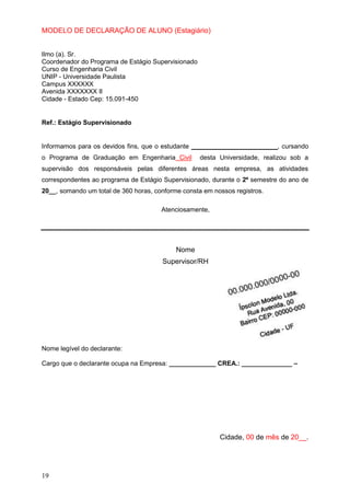 19
MODELO DE DECLARAÇÃO DE ALUNO (Estagiário)
Ilmo (a). Sr.
Coordenador do Programa de Estágio Supervisionado
Curso de Engenharia Civil
UNIP - Universidade Paulista
Campus XXXXXX
Avenida XXXXXXX II
Cidade - Estado Cep: 15.091-450
Ref.: Estágio Supervisionado
Informamos para os devidos fins, que o estudante ________________________, cursando
o Programa de Graduação em Engenharia Civil desta Universidade, realizou sob a
supervisão dos responsáveis pelas diferentes áreas nesta empresa, as atividades
correspondentes ao programa de Estágio Supervisionado, durante o 2º semestre do ano de
20__, somando um total de 360 horas, conforme consta em nossos registros.
Atenciosamente,
Nome
Supervisor/RH
Nome legível do declarante:
Cargo que o declarante ocupa na Empresa: _____________ CREA.: ______________ –
Cidade, 00 de mês de 20__.
 
