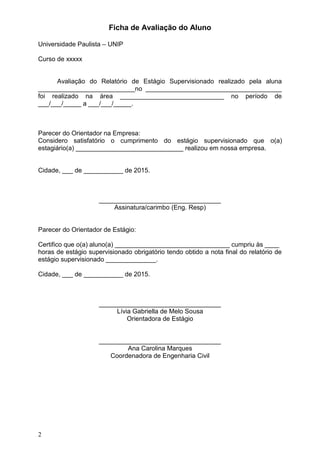 2
Ficha de Avaliação do Aluno
Universidade Paulista – UNIP
Curso de xxxxx
Avaliação do Relatório de Estágio Supervisionado realizado pela aluna
___________________________no ______________________________________
foi realizado na área _____________________________ no período de
___/___/_____ a ___/___/_____.
Parecer do Orientador na Empresa:
Considero satisfatório o cumprimento do estágio supervisionado que o(a)
estagiário(a) ______________________________ realizou em nossa empresa.
Cidade, ___ de ___________ de 2015.
__________________________________
Assinatura/carimbo (Eng. Resp)
Parecer do Orientador de Estágio:
Certifico que o(a) aluno(a) ________________________________ cumpriu às ____
horas de estágio supervisionado obrigatório tendo obtido a nota final do relatório de
estágio supervisionado ______________.
Cidade, ___ de ___________ de 2015.
__________________________________
Lívia Gabriella de Melo Sousa
Orientadora de Estágio
__________________________________
Ana Carolina Marques
Coordenadora de Engenharia Civil
 