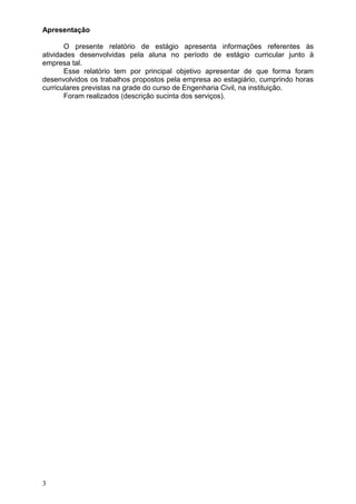 3
Apresentação
O presente relatório de estágio apresenta informações referentes às
atividades desenvolvidas pela aluna no período de estágio curricular junto à
empresa tal.
Esse relatório tem por principal objetivo apresentar de que forma foram
desenvolvidos os trabalhos propostos pela empresa ao estagiário, cumprindo horas
curriculares previstas na grade do curso de Engenharia Civil, na instituição.
Foram realizados (descrição sucinta dos serviços).
 