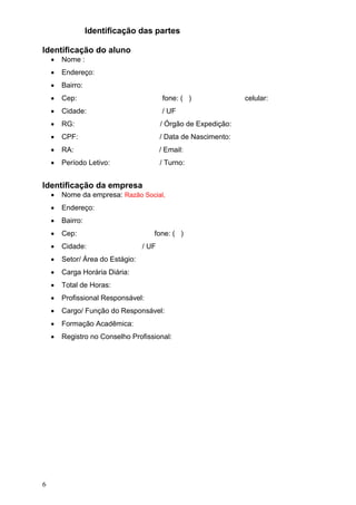6
Identificação das partes
Identificação do aluno
 Nome :
 Endereço:
 Bairro:
 Cep: fone: ( ) celular:
 Cidade: / UF
 RG: / Órgão de Expedição:
 CPF: / Data de Nascimento:
 RA: / Email:
 Período Letivo: / Turno:
Identificação da empresa
 Nome da empresa: Razão Social,
 Endereço:
 Bairro:
 Cep: fone: ( )
 Cidade: / UF
 Setor/ Área do Estágio:
 Carga Horária Diária:
 Total de Horas:
 Profissional Responsável:
 Cargo/ Função do Responsável:
 Formação Acadêmica:
 Registro no Conselho Profissional:
 