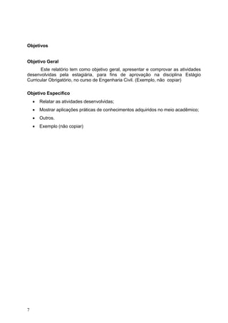 7
Objetivos
Objetivo Geral
Este relatório tem como objetivo geral, apresentar e comprovar as atividades
desenvolvidas pela estagiária, para fins de aprovação na disciplina Estágio
Curricular Obrigatório, no curso de Engenharia Civil. (Exemplo, não copiar)
Objetivo Especifico
 Relatar as atividades desenvolvidas;
 Mostrar aplicações práticas de conhecimentos adquiridos no meio acadêmico;
 Outros.
 Exemplo (não copiar)
 