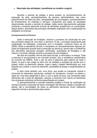 8
 Descrição das atividades ( semelhante ao modelo a seguir):
Durante o período de estágio a aluna auxiliou no acompanhamento da
execução da obra, acompanhamento de serviços administrativos, tais como
preenchimento do diário de obra, rastreabilidade de concretagem, acompanhamento
de levantamento de materiais e serviços. Lembrando que todas as atividades
desenvolvidas durante o período do estágio, estão sendo rigorosamente aplicadas
mediante o conteúdo absorvido durante as atividades acadêmicas na universidade.
Segue abaixo, descrições das principais atividades realizadas com a participação da
estagiária na empresa.
Acompanhamento de Estrutura
Após a execução da fundação, inicia-se o processo de construção de uma
das principais etapas de uma obra: a estrutura. É ela, a principal responsável pela
sustentação da edificação, juntamente com a fundação, conforme fulano de tal
(2000). Dada a importância correta, é necessário um acompanhamento rigoroso por
parte da engenharia durante toda a execução da estrutura, sendo este a conferência
dos elementos estruturais (locação, dimensões, quantidade de ferragens e até
mesmo o concreto utilizado durante o processo de concretagem).
Na obra em questão, tem-se dois tipos de laje, a nervurada e a maciça. Toda
a estrutura é convencional e em concreto armado, com a resistência característica
do concreto de 30MPa. Todo o aço da obra é adquirido pelo sistema de corte e
dobra, no qual o aço chega na obra com as medidas e posições de acordo com o
projeto, todos os elementos (pilares, vigas e lajes), chegam identificados por uma
etiqueta que contém o nome do elemento, quantidade de peças e especificações do
projeto.
A obra conta também com uma Grua, que auxilia no transporte vertical e
horizontal de elementos estruturais, portanto os armadores, montam os pilares e
vigas em uma área designada à eles, e com a ajuda da grua, que transporta estes
elementos até o local de aplicação, colocam e amarram com arame os elementos
nos arranques anteriores conforme especificação em projeto.
O acompanhamento e controle mediante projetos e fichas de verificação de
serviços durante a execução de toda a montagem da estrutura, desde a locação dos
pilares, até a concretagem de todos os elementos estruturais, foram realizados
seguindo normas e documentos pela autora.
 