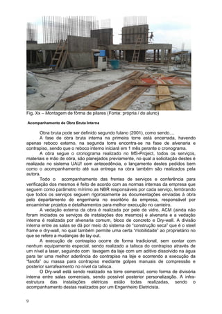 9
Fig. Xx – Montagem de fôrma de pilares (Fonte: própria / do aluno)
Acompanhamento de Obra Bruta Interna
Obra bruta pode ser definido segundo fulano (2001), como sendo....
A fase de obra bruta interna na primeira torre está encerrada, havendo
apenas reboco externo, na segunda torre encontra-se na fase de alvenaria e
contrapiso, sendo que o reboco interno iniciará em 1 mês perante o cronograma.
A obra segue o cronograma realizado no MS-Project, todos os serviços,
materiais e mão de obra, são planejados previamente, no qual a solicitação destes é
realizada no sistema UAU! com antecedência, o lançamento destes pedidos bem
como o acompanhamento até sua entrega na obra também são realizados pela
autora.
Todo o acompanhamento das frentes de serviços e conferência para
verificação dos mesmos é feito de acordo com as normas internas da empresa que
seguem como parâmetro mínimo as NBR responsáveis por cada serviço, lembrando
que todos os serviços seguem rigorosamente as documentações enviadas à obra
pelo departamento de engenharia no escritório da empresa, responsável por
encaminhar projetos e detalhamentos para melhor execução no canteiro.
A vedação externa da obra é realizada por pele de vidro, ACM (ainda não
foram iniciados os serviços de instalações dos mesmos) e alvenaria e a vedação
interna é realizada por alvenaria comum, bloco de concreto e Dry-wall. A divisão
interna entre as salas se dá por meio do sistema de “construção seca” que é o steel
frame e dry-wall, no qual também permite uma certa “mobilidade” ao proprietário no
que se refere a mudanças de lay-out.
A execução de contrapiso ocorre de forma tradicional, sem contar com
nenhum equipamento especial, sendo realizado a talisca do contrapiso através de
um nível a laser, seguindo com lavagem da laje com um aditivo dissolvido na água
para ter uma melhor aderência do contrapiso na laje e ocorrendo a execução da
“farofa” ou massa para contrapiso mediante golpes manuais de compressão e
posterior sarrafeamento no nível da talisca.
O Dry-wall está sendo realizado na torre comercial, como forma de divisória
interna entre salas comerciais, sendo possível posterior personalização. A infra-
estrutura das instalações elétricas estão todas realizadas, sendo o
acompanhamento destas realizados por um Engenheiro Eletricista.
 