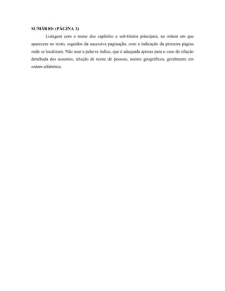 SUMÁRIO: (PÁGINA 1)
Listagem com o nome dos capítulos e sub-títulos principais, na ordem em que
aparecem no texto, seguidos da sucessiva paginação, com a indicação da primeira página
onde se localizam. Não usar a palavra índice, que é adequada apenas para o caso de relação
detalhada dos assuntos, relação de nome de pessoas, nomes geográficos, geralmente em
ordem alfabética.

 