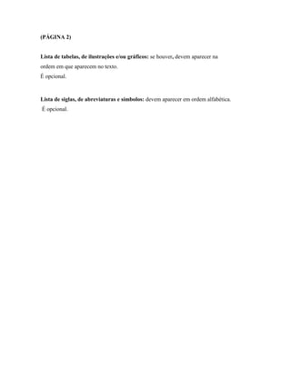 (PÁGINA 2)

Lista de tabelas, de ilustrações e/ou gráficos: se houver, devem aparecer na
ordem em que aparecem no texto.
É opcional.

Lista de siglas, de abreviaturas e símbolos: devem aparecer em ordem alfabética.
É opcional.

 