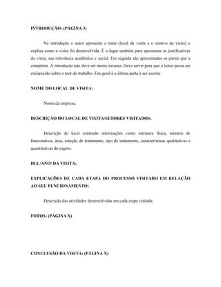 INTRODUÇÃO: (PÁGINA 3)

Na introdução o autor apresenta o tema (local da visita e o motivo da visita) e
explica como a visita foi desenvolvida. É o lugar também para apresentar as justificativas
da visita, sua relevância acadêmica e social. Em seguida são apresentadas as partes que a
compõem. A introdução não deve ser muito extensa. Deve servir para que o leitor possa ser
esclarecido sobre o teor do trabalho. Em geral é a última parte a ser escrita.

NOME DO LOCAL DE VISITA:

Nome da empresa.

DESCRIÇÃO DO LOCAL DE VISITA/SETORES VISITADOS:

Descrição do local contendo informações como estrutura física, número de
funcionários, área, estação de tratamento, tipo de tratamento, características qualitativas e
quantitativas do esgoto.

DIA /ANO/ DA VISITA:

EXPLICAÇÕES DE CADA ETAPA DO PROCESSO VISITADO EM RELAÇÃO
AO SEU FUNCIONAMENTO:

Descrição das atividades desenvolvidas em cada etapa visitada.

FOTOS: (PÁGINA X)

CONCLUSÃO DA VISITA: (PÁGINA X)

 