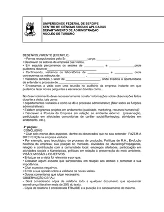 UNIVERSIDADE FEDERAL DE SERGIPE
CENTRO DE CIÊNCIAS SOCIAIS APLICADAS
DEPARTAMENTO DE ADMINISTRAÇÃO
NÚCLEO DE TURISMO

DESENVOLVIMENTO (EXEMPLO)
• Fomos recepcionados pelo Sr._____________cargo: ______________.
• Descrever os setores da empresa que visitou.
• Em seguida percorremos os setores de ____________ e _______________,onde
pudemos observar______________________________
• Continuando, visitamos os laboratórios de _____________ e ___________ onde
conhecemos os métodos de _______________ , ___________ , ___________.
• Visitamos também o setor de _____________________, onde tivemos a oportunidade
de entender o processo de ________________________.
• Encerramos a visita com uma reunião no auditório da empresa instante em que
pudemos fazer novas perguntas e esclarecer dúvidas como...
No desenvolvimento deve necessariamente constar informações sobre observações feitas
durante a visita, tais como:
• departamentos visitados e como se dá o processo administrativo (falar sobre as funções
administrativas).
• Existem programas projetos em andamento (qualidade, marketing, recursos humanos)?
• Descrever a Postura da Empresa em relação ao ambiente externo: (preservação,
participação em atividades comunitárias de caráter social/filantrópico, atividades em
andamento, etc.).
4ª página:
CONCLUSÃO
• Citar pelo menos dois aspectos dentre os observados que no seu entender FAZEM A
DIFERENÇA na empresa visitada.
• Por exemplo, grau tecnológico do processo de produção, Políticas de R.H., Evolução
histórica da empresa, sua posição no mercado, atividades de Marketing/Propaganda,
relação e contribuição com a comunidade local: empregos ofertados, participação em
atividades sociais e filantrópicas, políticas em relação à preservação do meio ambiente,
VISÃO, MISSÃO e OBJETIVOS.
• Enfatizar se a visita foi relevante e por que.
• Destacar algum aspecto que surpreendeu em relação aos demais e comentar a sua
importância.
• Citar aspectos negativos.
• Emitir a sua opinião sobre a validade de novas visitas.
• Outros comentários que julgar necessário.
OBSERVAÇÃO GERAL:
- Será considerado cópia de relatório todo e qualquer documento que apresentar
semelhança literal em mais de 20% do texto.
- Cópia de relatório é considerada FRAUDE e a punição é o cancelamento do mesmo.

 