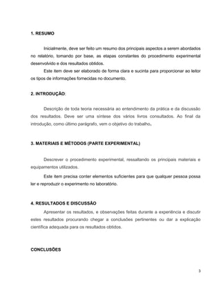 1. RESUMO


      Inicialmente, deve ser feito um resumo dos principais aspectos a serem abordados
no relatório, tomando por base, as etapas constantes do procedimento experimental
desenvolvido e dos resultados obtidos.
      Este item deve ser elaborado de forma clara e sucinta para proporcionar ao leitor
os tipos de informações fornecidas no documento.


2. INTRODUÇÃO:


      Descrição de toda teoria necessária ao entendimento da prática e da discussão
dos resultados. Deve ser uma síntese dos vários livros consultados. Ao final da
introdução, como último parágrafo, vem o objetivo do trabalho.



3. MATERIAIS E MÉTODOS (PARTE EXPERIMENTAL)


      Descrever o procedimento experimental, ressaltando os principais materiais e
equipamentos utilizados.

      Este item precisa conter elementos suficientes para que qualquer pessoa possa
ler e reproduzir o experimento no laboratório.



4. RESULTADOS E DISCUSSÃO
      Apresentar os resultados, e observações feitas durante a experiência e discutir
estes resultados procurando chegar a conclusões pertinentes ou dar a explicação
científica adequada para os resultados obtidos.




CONCLUSÕES



                                                                                     3
 