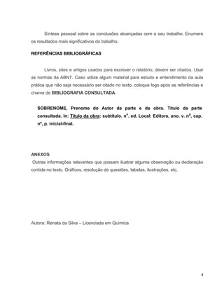 Síntese pessoal sobre as conclusões alcançadas com o seu trabalho. Enumere
os resultados mais significativos do trabalho.

REFERÊNCIAS BIBLIOGRÁFICAS


       Livros, sites e artigos usados para escrever o relatório, devem ser citados. Usar
as normas da ABNT. Caso utilize algum material para estudo e entendimento da aula
prática que não seja necessário ser citado no texto, coloque logo após as referências e
chame de BIBLIOGRAFIA CONSULTADA.


   SOBRENOME, Prenome do Autor da parte e da obra. Título da parte
   consultada. In: Título da obra: subtítulo. no. ed. Local: Editora, ano. v. no, cap.
   nº, p. inicial-final.




ANEXOS
Outras informações relevantes que possam ilustrar alguma observação ou declaração
contida no texto. Gráficos, resolução de questões, tabelas, ilustrações, etc,




Autora: Renata da Silva – Licenciada em Química




                                                                                       4
 