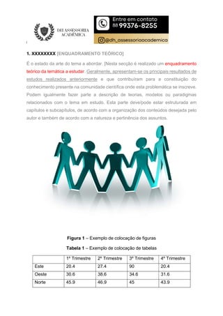 1. XXXXXXXX [ENQUADRAMENTO TEÓRICO]
É o estado da arte do tema a abordar. [Nesta secção é realizado um enquadramento
teórico da temática a estudar. Geralmente, apresentam-se os principais resultados de
estudos realizados anteriormente e que contribuíram para a constituição do
conhecimento presente na comunidade científica onde esta problemática se inscreve.
Podem igualmente fazer parte a descrição de teorias, modelos ou paradigmas
relacionados com o tema em estudo. Esta parte deve/pode estar estruturada em
capítulos e subcapítulos, de acordo com a organização dos conteúdos desejada pelo
autor e também de acordo com a natureza e pertinência dos assuntos.
Figura 1 – Exemplo de colocação de figuras
Tabela 1 – Exemplo de colocação de tabelas
1º Trimestre 2º Trimestre 3º Trimestre 4º Trimestre
Este 20.4 27.4 90 20.4
Oeste 30.6 38.6 34.6 31.6
Norte 45.9 46.9 45 43.9
 