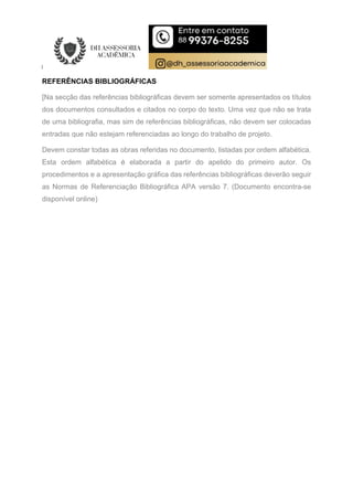 REFERÊNCIAS BIBLIOGRÁFICAS
[Na secção das referências bibliográficas devem ser somente apresentados os títulos
dos documentos consultados e citados no corpo do texto. Uma vez que não se trata
de uma bibliografia, mas sim de referências bibliográficas, não devem ser colocadas
entradas que não estejam referenciadas ao longo do trabalho de projeto.
Devem constar todas as obras referidas no documento, listadas por ordem alfabética.
Esta ordem alfabética é elaborada a partir do apelido do primeiro autor. Os
procedimentos e a apresentação gráfica das referências bibliográficas deverão seguir
as Normas de Referenciação Bibliográfica APA versão 7. (Documento encontra-se
disponível online)
 