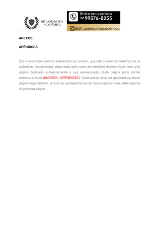 ANEXOS
APÊNDICES
[Os anexos (documentos elaborados por outrem, que não o autor do relatório) ou os
apêndices (documentos elaborados pelo autor do relatório) devem iniciar com uma
página dedicada exclusivamente à sua apresentação. Esta página pode conter
somente o título (ANEXOS / APÊNDICES). Cada anexo deve ser apresentado numa
página ímpar distinta, e fazer-se acompanhar de um título explicativo na parte superior
da primeira página
 
