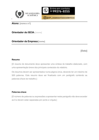 Aluno: [nome e nº]
Orientador do ISCIA: [nome]
Orientador da Empresa:[nome]
[Data]
Resumo
[O resumo do documento deve apresentar uma síntese do trabalho elaborado, com
uma apresentação breve dos principais conteúdos do relatório.
Os resumos devem ser apresentados numa página única, devendo ter um máximo de
500 palavras. Este resumo deve ser finalizado com um parágrafo contendo as
palavras-chave do trabalho.]
Palavras-chave
[O número de palavras ou expressões a apresentar neste parágrafo não deve exceder
as 6 e devem estar separadas por ponto e vírgula.]
 