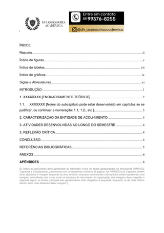 ÍNDICE
Resumo.....................................................................................................................................ii
Índice de figuras....................................................................................................................... v
Índice de tabelas....................................................................................................................vii
Índice de gráficos.................................................................................................................... ix
Siglas e Abreviaturas............................................................................................................. xi
INTRODUÇÃO......................................................................................................................... 1
1. XXXXXXXX [ENQUADRAMENTO TEÓRICO] .............................................................. 2
1.1. XXXXXXX [Nome do subcapítulo pode estar desenvolvido em capítulos se se
justificar, ou continuar a numeração: 1.1, 1.2., etc ].......................................................... 3
2. CARACTERIZAÇAO DA ENTIDADE DE ACOLHIMENTO ......................................... 4
3. ATIVIDADES DESENVOLVIDAS AO LONGO DO SEMESTRE................................ 4
3. REFLEXÃO CRÍTICA......................................................................................................... 4
CONCLUSÃO........................................................................................................................... 4
REFERÊNCIAS BIBLIOGRÁFICAS..................................................................................... 5
ANEXOS ................................................................................................................................... 6
APÊNDICES............................................................................................................................. 6
[O índice do documento deve apresentar os diferentes níveis de títulos apresentados no documento (PARTES,
Capítulos e Subcapítulos), juntamente com os respetivos números de página. As PARTES e os Capítulos devem
estar ajustados à margem esquerda da área de texto, enquanto os restantes subcapítulos podem apresentar uma
margem, coincidente com o seu nível na estrutura do documento. A organização das margens deve respeitar a
seguinte lógica: os títulos principais são apresentados mais chegados à esquerda, enquanto os de nível inferior
devem estar mais distantes desta margem.]
 