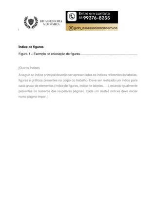Índice de figuras
Figura 1 – Exemplo de colocação de figuras.................................................................
[Outros Índices
A seguir ao índice principal deverão ser apresentados os índices referentes às tabelas,
figuras e gráficos presentes no corpo do trabalho. Deve ser realizado um índice para
cada grupo de elementos (índice de figuras, índice de tabelas, …), estando igualmente
presentes os números das respetivas páginas. Cada um destes índices deve iniciar
numa página ímpar.]
 