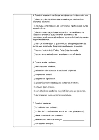 5) Quanto à atuação do professor, seu desempenho demonstra que:
( ) ele é certo do processo ensino aprendizagem, ensinando e
orientando os alunos.
( ) ele atuou como mediador, ao confrontar as hipóteses dos alunos
e questioná-los.
( ) ele atuou como organizador e consultou, na medida em que
selecionou problemas que permitiram a construção de
conceitos/procedimentos pelos alunos, fornecendo-lhes informações
e apoio necessários.
( ) ele é um incentivador, já que estimulou a cooperação entre os
alunos para a resolução dos problemas/atividades propostas.
( ) tem conhecimento do Projeto Pedagógico da escola
( ) tem apoio para atendimento aos alunos com deficiência
6) Durante a aula, os alunos:
( ) demonstraram interesse.
( ) realizaram com facilidade as atividades propostas.
( ) cooperaram entre si.
( ) respeitaram o professor.
( ) apresentaram dificuldades para realizar as atividades.
( ) estavam desmotivados.
( ) com deficiência recebem o mesmo tratamento que os demais.
( ) demonstraram outro comportamento/atitude. _____________
7) Quanto à avaliação:
( ) foi realizada pelo professor.
( ) foi feita em conjunto com os alunos (na lousa, por exemplo).
( ) houve observação pelo professor.
( ) ocorreu outra forma de avaliação. _____________________
( ) não ocorreu avaliação.
 