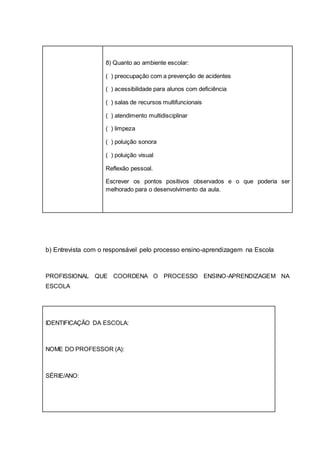 8) Quanto ao ambiente escolar:
( ) preocupação com a prevenção de acidentes
( ) acessibilidade para alunos com deficiência
( ) salas de recursos multifuncionais
( ) atendimento multidisciplinar
( ) limpeza
( ) poluição sonora
( ) poluição visual
Reflexão pessoal.
Escrever os pontos positivos observados e o que poderia ser
melhorado para o desenvolvimento da aula.
b) Entrevista com o responsável pelo processo ensino-aprendizagem na Escola
PROFISSIONAL QUE COORDENA O PROCESSO ENSINO-APRENDIZAGEM NA
ESCOLA
IDENTIFICAÇÃO DA ESCOLA:
NOME DO PROFESSOR (A):
SÉRIE/ANO:
 