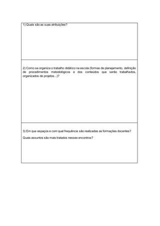 1) Quais são as suas atribuições?
2) Como se organiza o trabalho didático na escola (formas de planejamento, definição
de procedimentos metodológicos e dos conteúdos que serão trabalhados,
organizados de projetos...)?
3) Em que espaços e com qual frequência são realizadas as formações docentes?
Quais assuntos são mais tratados nesses encontros?
 