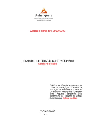 Colocar o nome RA: 000000000
RELATÓRIO DE ESTÁGIO SUPERVISIONADO
Colocar o estágio
Relatório de Estágio apresentado ao
Curso de Pedagogia do Centro de
Educação a Distância - CEAD da
Universidade Anhanguera UNIDERP,
como requisito obrigatório para
cumprimento da disciplina de Estágio
Supervisionado Colocar o estágio
TAGUATINGA-DF
2015
 