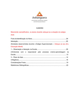 SUMÁRIO
Meramente exemplificativo, os alunos deverão adequar-se a situação do estágio
atual.
Ficha de Identificação do Aluno.................................................................................04
Introdução..................................................................................................................05
Atividades desenvolvidas durante o Estágio Supervisionado – Adeque ao seu (Ex.
Educação Infantil)
1 – Observação e Interação na Escola......................................................................06
2-Entrevista com o responsável pelo processo ensino-aprendizagem na
Escola.........................................................................................................................12
3 – Plano de Aula.......................................................................................................14
4-Regência.................................................................................................................16
Considerações Finais.................................................................................................19
Referências Bibliográficas..........................................................................................20
 