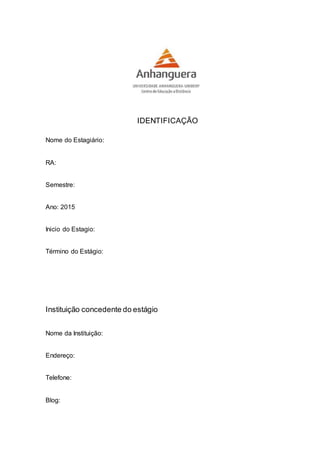IDENTIFICAÇÃO
Nome do Estagiário:
RA:
Semestre:
Ano: 2015
Inicio do Estagio:
Término do Estágio:
Instituição concedente do estágio
Nome da Instituição:
Endereço:
Telefone:
Blog:
 