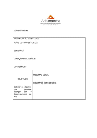 c) Plano de Aula.
IDENTIFICAÇÃO DA ESCOLA:
NOME DO PROFESSOR (A):
SÉRIE/ANO:
DURAÇÃO DA ATIVIDADE:
CONTEÚDOS:
OBJETIVOS
Elaborar os objetivos
que pretende
alcançar com o
desenvolvimento da
aula
OBJETIVO GERAL:
OBJETIVOS ESPECÍFICOS:
 