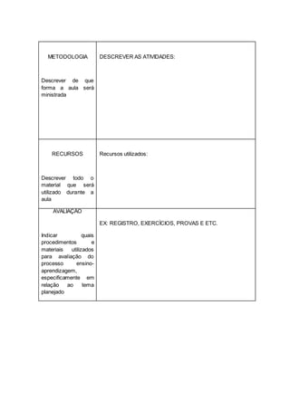 METODOLOGIA
Descrever de que
forma a aula será
ministrada
DESCREVER AS ATIVIDADES:
RECURSOS
Descrever todo o
material que será
utilizado durante a
aula
Recursos utilizados:
AVALIAÇÃO
Indicar quais
procedimentos e
materiais utilizados
para avaliação do
processo ensino-
aprendizagem,
especificamente em
relação ao tema
planejado
EX: REGISTRO, EXERCÍCIOS, PROVAS E ETC.
1.
 
