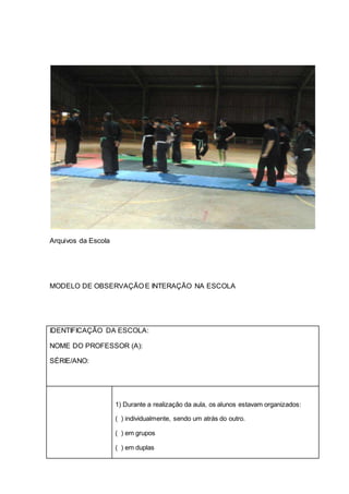 Arquivos da Escola
MODELO DE OBSERVAÇÃO E INTERAÇÃO NA ESCOLA
IDENTIFICAÇÃO DA ESCOLA:
NOME DO PROFESSOR (A):
SÉRIE/ANO:
1) Durante a realização da aula, os alunos estavam organizados:
( ) individualmente, sendo um atrás do outro.
( ) em grupos
( ) em duplas
 