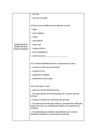 OBSERVAÇÃO E
REGISTRO DOS
DADOS OBTIDOS
( ) em trios
( ) em outra formação
2) Quais recursos didáticos foram utilizados na aula?
( ) jogos
( ) livros didáticos
( ) vídeos
( ) calculadoras
( ) lousa e giz
( ) mapas, gráficos...
( ) livros paradidáticos
( ) outros recursos. ________________________
3) O conteúdo trabalhado durante a aula pertencia ao bloco:
( ) números e sistemas de numeração
( ) espaço e forma
( ) grandezas e medidas
( ) tratamento da informação
4) De modo geral, a aula:
( ) partiu do conhecimento dos alunos
( ) foi organizada de forma hierarquizada (ex: números menores
primeiro).
( ) baseou-se apenas em reprodução de exercícios.
( ) foi realizada oralmente pelo professor, que apresentou definições,
propôs exercícios com modelos para fixação e em seguida fez as
correções.
( ) foi organizada pelo professor, possibilitando que os alunos
levantassem hipóteses e solucionassem problemas.
 